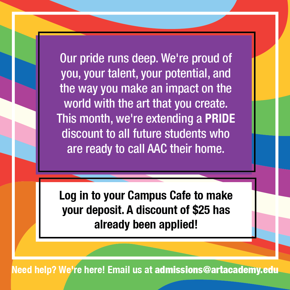 rainbow pride image reading "Our pride runs deep. We're proud of you, your talent, your potential, and the way you make an impact on the world with the art that you create. This month, we're extending a PRIDE discount to all future students who are ready to call AAC their home. Log in to your Campus Cafe to make your deposit. A discount of $25 has already been applied! Need help? We're here! Email us at admissions @artacademy.edu"